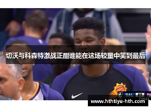 切沃与科森特激战正酣谁能在这场较量中笑到最后
