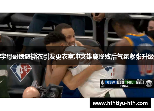 字母哥愤怒撕衣引发更衣室冲突雄鹿惨败后气氛紧张升级